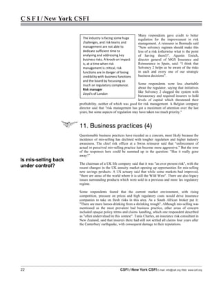 22 CSFI / New York CSFI E-mail: info@csfi.org Web: www.csfi.org
C S F I / New York CSFI
Many respondents gave credit to better
regulation for the improvement in risk
management. A reinsurer in Bermuda said
"New solvency regimes should make this
less of a risk (otherwise what is the point
of having them!)". Agustin Enrich,
director general of MGS Insurance and
Reinsurance in Spain, said: “I think that
Solvency 2 helps us be aware of the risks
in each and every one of our strategic
business decisions”.
Some respondents were less charitable
about the regulator, saying that initiatives
like Solvency 2 clogged the system with
bureaucracy and required insurers to hold
levels of capital which threatened their
profitability, neither of which was good for risk management. A Belgian company
director said that "risk management has got a maximum of attention over the last
years, but some aspects of regulation may have taken too much priority."
11. Business practices (4)
Questionable business practices have receded as a concern, most likely because the
incidence of mis-selling has declined with tougher regulation and higher industry
awareness. The chief risk officer at a Swiss reinsurer said that “enforcement of
actual or perceived mis-selling practice has become more aggressive.” But the tone
of the responses here could be summed up in the question: "Has it really gone
away?"
The chairman of a UK life company said that it was "an ever present risk", with the
recent changes in the UK annuity market opening up opportunities for mis-selling
new savings products. A US actuary said that while some markets had improved,
"there are areas of the world where it is still the Wild West". There are also legacy
issues surrounding products which were sold in a previous and more lax regulatory
regime.
Some respondents feared that the current market environment, with rising
competition, pressure on prices and high regulatory costs would drive insurance
companies to take on fresh risks in this area. As a South African broker put it:
"There are more horses drinking from a shrinking trough". Although mis-selling was
mentioned as the most prevalent bad business practice, other areas of concern
included opaque policy terms and claims handling, which one respondent described
as "often undervalued in this context". Tania Charles, an insurance risk consultant in
New Zealand, said that insurers there had still not settled all claims four years after
the Canterbury earthquake, with consequent damage to their reputations.
The industry is facing some huge
challenges, and risk teams and
management are not able to
dedicate sufficient time to
analysing and addressing key
business risks. A knock-on impact
is, at a time when risk
management is critical, risk
functions are in danger of losing
credibility with business functions
and the board by focussing so
much on regulatory compliance.
Risk manager
Lloyd’s of London
Is mis-selling back
under control?
 