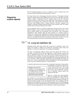 24 CSFI / New York CSFI E-mail: info@csfi.org Web: www.csfi.org
C S F I / New York CSFI
ILS will ultimately plateau as soon as a material or series of material losses hit
investors and the underlying risk/reward profile is clearer”.
For many, the key risk is what happens when the cycle turns. “The danger is that the
longer the market spends in the doldrums the worse the storm when the cycle does
change”, warned a respondent from the broking sector in the UK. The chief
investment officer of a life insurance firm in Japan said: “Risk premiums are falling.
Insurers are increasing risk to stretch for yield. This is the typical ‘pro-cyclical’
behaviour which happens before a market meltdown. Insurance companies will
struggle to maintain discipline during this phase of the economic cycle. It's unclear
what the nature of the next financial crisis will be”.
Some respondents, however, wondered whether past insurance cycles were a good
guide for things to come. “There are currently factors at play that are new, so it is
hard to predict whether the conventional cycle will prevail,” said a reinsurance
respondent in New Zealand, while the chief executive of a non-life insurer in
Canada said: “I think greater sophistication in product pricing and segmentation will
contribute to dampening the hard/soft cycles that have plagued this industry”. The
point was also made that the need for insurance products will continue to increase
with aging populations around the world and growing emerging economies.
14. Long tail liabilities (9)
Although concern about risks which take a long time to materialise seems to be
easing, this remains a difficult area marked by uncertainty about claims and
litigation, as well as the complexities of accounting and regulation.
The days of burgeoning asbestos claims may have passed, but insurers are
constantly on the look-out for risks that might have a similar tendency to grow long
tails. A respondent from France said: “Who knows what the next asbestosis or
industrial disease or deafness or sexual abuse type injury will be? All that is for sure
is that these will materialise and that the plaintiff end of the legal profession will
have a field day.” Other respondents agreed that long tail liabilities will always be
around: it’s a matter of spotting them amidst changing trends, and taking appropriate
action. These are "unknown unknowns", said one of them.
A number made the point that insurers have considerable experience of long tail risk
and should be in a position to deal with it.
A South African broker said: “One would
assume that lessons have been learned
from historic long tail liability exposures
such as asbestosis, tobacco, power line
radiation and the like."
However, a number also raised questions
about the management of these liabilities.
One said that “an overly tolerant accounting regime fuels the fire”, another saw the
greatest risk in American litigiousness, and a third said that regulatory insistence on
early provisioning tended to shut off potentially better ways of dealing with the
problem. One example that was given of legal uncertainty was the 2014 Sentencing
Amendment Act in New Zealand which has extended the ability of the New Zealand
courts to award compensation for losses suffered as a result of personal injury.
Managers who leave the
"problem" to the next generation
of managers are not "leaders" and
are considered the root of the
future crises in certain companies.
Swiss life insurance executive
Plagued by
surplus capacity
 