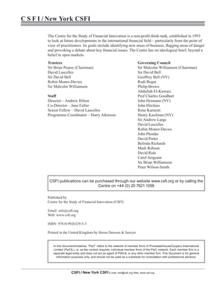 CSFI / New York CSFI E-mail: info@csfi.org Web: www.csfi.org
C S F I / New York CSFI
The Centre for the Study of Financial Innovation is a non-profit think-tank, established in 1993
to look at future developments in the international financial field – particularly from the point of
view of practitioners. Its goals include identifying new areas of business, flagging areas of danger
and provoking a debate about key financial issues. The Centre has no ideological brief, beyond a
belief in open markets.
Published by
Centre for the Study of Financial Innovation (CSFI)
Email: info@csfi.org
Web: www.csfi.org
ISBN: 978-0-9926329-5-3
Printed in the United Kingdom by Heron Dawson & Sawyer
Trustees
Sir Brian Pearse (Chairman)
David Lascelles
Sir David Bell
Robin Monro-Davies
Sir Malcolm Williamson
Staff
Director – Andrew Hilton
Co-Director – Jane Fuller
Senior Fellow – David Lascelles
Programme Coordinator – Harry Atkinson
Governing Council
Sir Malcolm Williamson (Chairman)
Sir David Bell
Geoffrey Bell (NY)
Rudi Bogni
Philip Brown
Abdullah El-Kuwaiz
Prof Charles Goodhart
John Heimann (NY)
John Hitchins
Rene Karsenti
Henry Kaufman (NY)
Sir Andrew Large
David Lascelles
Robin Monro-Davies
John Plender
David Potter
Belinda Richards
Mark Robson
David Rule
Carol Sergeant
Sir Brian Williamson
Peter Wilson-Smith
CSFI publications can be purchased through our website www.csfi.org or by calling the
Centre on +44 (0) 20 7621 1056
In this document/material, “PwC” refers to the network of member firms of PricewaterhouseCoopers International
Limited (PwCIL), or, as the context requires, individual member firms of the PwC network. Each member firm is a
separate legal entity and does not act as agent of PWCIL or any other member firm. This document is for general
information purposes only, and should not be used as a substitute for consultation with professional advisors.
 