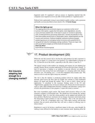 26 CSFI / New York CSFI E-mail: info@csfi.org Web: www.csfi.org
C S F I / New York CSFI
happened under S1 regulation”, and an actuary in Argentina reported that life
companies were required to invest one fifth of their portfolio in “regulated assets”.
Political risk is particularly strong in areas linked to public welfare, such as pensions
and health, an issue described in more detail in No. 20 Social change.
17. Product development (20)
While the risk that insurers fail to develop the right products for their customers is
not seen as urgent, it is rising from a low position. It is ranked higher in Europe (at
No. 12) than the rest of the world – especially in the UK, where it came No. 5.
The typical concern is that markets are changing and insurers are not adapting fast
enough. Damien Wood, assistant underwriter at UK non-life firm Giant, warned: “A
lack of innovation is leading to an inability to provide effective yet profitable
solutions for risks arising from new technologies (i.e. emerging cyber risks, drones,
driverless cars, 3D printing, etc.)”. A non-life respondent from Canada said: “We
need to evolve to earn the right to keep our customers”.
The risk is that the industry is producing products driven by supply rather than
demand, which leaves the door open for nimble new entrants to catch established
players off guard and disrupt the market. This is seen as both a threat and an
opportunity. A consultant to the insurance broking sector in the US said:
“Opportunistic capitalism has served our industry well. Newly discovered exposures
such as cyber, EPLI [Employment Practices Liability] and alternative energy have
all led to the proliferation of new products. I expect this trend to continue”.
But some respondents urged caution. The former chief executive officer of a life
insurance company in Switzerland said: “We should not over-estimate the ‘product
development’ hype. It is true that certain products can be adapted and tailored a bit
here and there. But the basic mechanics do not change. Customers need clarity about
the functioning of their products in case of ‘damage’. This is the real need to be
serviced”. In the US, a respondent said it was “more likely insurers will develop
products that are poorly priced than they will miss a chance at offering ways to
attract money”.
Regulation is seen to be having a significant impact in this area, some thought, by
making it more difficult for the industry to meet customer needs. Speaking about the
When the lights go out
The ongoing electricity constraints expose our customers to the risk of
business interruption, supply chain disruption, stock degradation, security
issues and many related risks. In the least it causes an increase in operating
costs. A total grid failure (assuming a black start, recovery would take no less
than three weeks) would result in catastrophic claims, impacting both non-life
insurers and reinsurers. Political instability, lacklustre economic growth,
weakening pressure on emerging market currencies and a potential SA re-
rating will all make for challenging trading conditions. These are major risks
with causal factors largely out of the hands of corporate SA.
Chief risk officer
South African insurance group
Are insurers
adapting fast
enough to a
changing market?
 