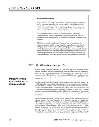 28 CSFI / New York CSFI E-mail: info@csfi.org Web: www.csfi.org
C S F I / New York CSFI
19. Climate change (18)
Climate change continues to be seen as a low order risk to the insurance industry
overall. But its low position conceals a deep division of opinion among respondents.
About as many gave this Banana Skin the maximum severity rating as gave it the
minimum rating. This divide can partly be explained by the sector breakdown: there
was much more anxiety among non-life insurers (who ranked it No. 9) than life
insurers (No. 23).
Another reason is that the impact of climate change on the industry is seen to vary
widely depending on how far you look forward. “In the longer term, this is probably
the greatest risk”, said the chief financial officer of a non-life company in France,
while a consultant in the UK said the risk was: “Long term – massive; medium term
– potentially significant in terms of increased frequency of large losses”. Threats
that were highlighted included coastal and tidal floods from rising sea levels, more
intense thunderstorms, and the effect of changing climates on agricultural-based
economies.
But it also means the industry still has time to prepare for the worst consequences of
climate change. The chief executive of a non-life company in Canada said:
“Provided companies have the will, they can mitigate [the threat] through better risk
segmentation and pricing”. An actuary in Bermuda, who called for the industry to
take the lead in highlighting the “huge” risks it faced, nonetheless said: “Climate
change ‘on average’ can be priced in, and increased volatility can be included in
pricing and thus be covered”. A repeated point was that non-life insurers are
typically able to change their premiums annually. “Climate change, although
accelerating, is happening much more slowly than this”, a UK actuary pointed out.
Who needs insurance?
One of the fears that keeps insurers awake at night is that people may stop
buying insurance – a product that has always been described as sold, not
bought. Mis-selling scandals have severely damaged trust in the industry,
raising questions about the value it offers, and whether people really need
what one respondent described as “a grudge purchase”.
The uncertain economic situation has also caused a rise in lapse and
cancellation rates and with them a view among consumers that they can
manage by self-or under-insuring, as commercial companies have been doing
for years.
A Dutch insurance director feared "the loss of interest of customers in
insurance solutions ", while in New Zealand, a respondent worried that the
rising cost of insurance - because of increasing regulation - would result in
unintended consequences "such as higher levels of under-insurance". A South
African respondent said one of the biggest challenges facing the industry was
“developing compelling insurance propositions for potential customers at a
time when demand for instant gratification and tangible benefits dominates.”
Industry divided
over the impact of
climate change
 