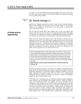 C S F I / New York CSFI
CSFI / New York CSFI E-mail: info@csfi.org Web: www.csfi.org 29
Yet there is a fear that sophisticated pricing techniques which price certain risks
associated with climate change out of the market could lead to reputational damage
or even a public policy backlash.
20. Social change (-)
Societies are changing: population structures, social services, financial planning.
Many of these changes are occurring in areas of direct interest to the insurance
industry, so we decided, for the first time in this survey series, to seek insurers'
views on the risks involved.
The fact that this Banana Skin came relatively low on the scale suggests that
whatever risks there are, are not seen to be very pressing. However this is a complex
area because of its proximity to matters of considerable public interest like health
care and pensions, and the key risks mentioned by respondents reflected this fact.
Many started by saying that insurers were in the business of pooling risk, not
supplying social services. And where they did supply products that met social needs,
these had to be on a commercial basis. That said, many saw this as an area ripe with
opportunity to innovate – and add lustre to the industry’s reputation. An insurance
consultant in France said that insurers “have always proven that they can reinvent
themselves and propose new relevant offerings. Also there is no alternative as the
public sector has given up in every country on this front”.
The risks essentially come down to the nature of the industry's relationship with the
public sector: the official providers, the regulators and the policymakers. The head
of planning and strategy at a large life company in Singapore said that “the risk and
public expectations are high to begin with, but it has to be a public-private
partnership that will enable governments and insurers to tackle the challenges
together. It can't be done by insurers alone.”
A US broker said: "Assuming insurers are allowed to charge actuarially 'appropriate'
prices, products will be developed and available. However, absent the ability to
make a fair underwriting profit, new products may not be developed and the
availability of some products may be limited." Quite what happens then is a matter
of conjecture. Political pressure? An insurance consultant in the Netherlands said:
"These are society-wide issues that do not have a simple solution, but where society
may 'force' insurers to find a solution.” Many respondents cited regulatory or
political obstacles to providing the right products: high capital requirements, tough
health insurance rules, a ban on gender and age considerations in setting premiums,
[Social change] offers both a major opportunity and a threat to insurers. The
state requires both help and innovation to address these issues. The business
opportunities are considerable but the sector needs to learn the lesson from
the past and overcome the poor public reputation from previous mis-selling
events. The insurance profession must lead the way by creating propositions
that are consumer centric and meet the public’s future needs and help manage
their risks.
David Thomson, director, policy and public affairs, Chartered Insurance
Institute, UK
A threat and an
opportunity
 