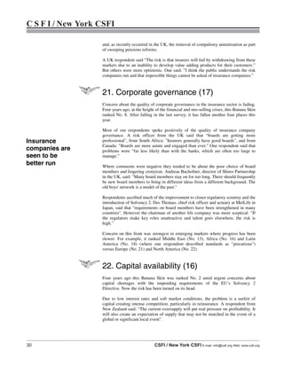 30 CSFI / New York CSFI E-mail: info@csfi.org Web: www.csfi.org
C S F I / New York CSFI
and, as recently occurred in the UK, the removal of compulsory annuitisation as part
of sweeping pensions reforms.
A UK respondent said "The risk is that insurers will fail by withdrawing from these
markets due to an inability to develop value adding products for their customers.”
But others were more optimistic. One said: "I think the public understands the risk
companies run and that impossible things cannot be asked of insurance companies."
21. Corporate governance (17)
Concern about the quality of corporate governance in the insurance sector is fading.
Four years ago, at the height of the financial and mis-selling crises, this Banana Skin
ranked No. 8. After falling in the last survey, it has fallen another four places this
year.
Most of our respondents spoke positively of the quality of insurance company
governance. A risk officer from the UK said that “boards are getting more
professional", from South Africa: "Insurers generally have good boards", and from
Canada: "Boards are more astute and engaged than ever." One respondent said that
problems were “far less likely than with the banks, which are often too large to
manage.”
Where comments were negative they tended to be about the poor choice of board
members and lingering cronyism. Andreas Bachofner, director of Shires Partnership
in the UK, said: "Many board members stay on for too long. There should frequently
be new board members to bring in different ideas from a different background. The
old boys' network is a model of the past."
Respondents ascribed much of the improvement to closer regulatory scrutiny and the
introduction of Solvency 2. Des Thomas, chief risk officer and actuary at MetLife in
Japan, said that "requirements on board members have been strengthened in many
countries". However the chairman of another life company was more sceptical: "If
the regulators make key roles unattractive and talent goes elsewhere, the risk is
high."
Concern on this front was strongest in emerging markets where progress has been
slower. For example, it ranked Middle East (No. 13), Africa (No. 16) and Latin
America (No. 18) (where one respondent described standards as "precarious")
versus Europe (No. 21) and North America (No. 22).
22. Capital availability (16)
Four years ago this Banana Skin was ranked No. 2 amid urgent concerns about
capital shortages with the impending requirements of the EU’s Solvency 2
Directive. Now the risk has been turned on its head.
Due to low interest rates and soft market conditions, the problem is a surfeit of
capital creating intense competition, particularly in reinsurance. A respondent from
New Zealand said: “The current oversupply will put real pressure on profitability. It
will also create an expectation of supply that may not be matched in the event of a
global or significant local event”.
Insurance
companies are
seen to be
better run
 