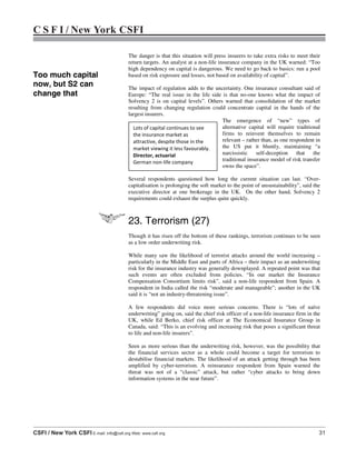 C S F I / New York CSFI
CSFI / New York CSFI E-mail: info@csfi.org Web: www.csfi.org 31
The danger is that this situation will press insurers to take extra risks to meet their
return targets. An analyst at a non-life insurance company in the UK warned: “Too
high dependency on capital is dangerous. We need to go back to basics: run a pool
based on risk exposure and losses, not based on availability of capital”.
The impact of regulation adds to the uncertainty. One insurance consultant said of
Europe: “The real issue in the life side is that no-one knows what the impact of
Solvency 2 is on capital levels”. Others warned that consolidation of the market
resulting from changing regulation could concentrate capital in the hands of the
largest insurers.
The emergence of “new” types of
alternative capital will require traditional
firms to reinvent themselves to remain
relevant – rather than, as one respondent in
the US put it bluntly, maintaining “a
narcissistic self-deception that the
traditional insurance model of risk transfer
owns the space”.
Several respondents questioned how long the current situation can last. “Over-
capitalisation is prolonging the soft market to the point of unsustainability”, said the
executive director at one brokerage in the UK. On the other hand, Solvency 2
requirements could exhaust the surplus quite quickly.
23. Terrorism (27)
Though it has risen off the bottom of these rankings, terrorism continues to be seen
as a low order underwriting risk.
While many saw the likelihood of terrorist attacks around the world increasing –
particularly in the Middle East and parts of Africa – their impact as an underwriting
risk for the insurance industry was generally downplayed. A repeated point was that
such events are often excluded from policies. “In our market the Insurance
Compensation Consortium limits risk”, said a non-life respondent from Spain. A
respondent in India called the risk “moderate and manageable”; another in the UK
said it is “not an industry-threatening issue”.
A few respondents did voice more serious concerns. There is “lots of naïve
underwriting” going on, said the chief risk officer of a non-life insurance firm in the
UK, while Ed Berko, chief risk officer at The Economical Insurance Group in
Canada, said: “This is an evolving and increasing risk that poses a significant threat
to life and non-life insurers”.
Seen as more serious than the underwriting risk, however, was the possibility that
the financial services sector as a whole could become a target for terrorism to
destabilise financial markets. The likelihood of an attack getting through has been
amplified by cyber-terrorism. A reinsurance respondent from Spain warned the
threat was not of a “classic” attack, but rather “cyber attacks to bring down
information systems in the near future”.
Lots of capital continues to see
the insurance market as
attractive, despite those in the
market viewing it less favourably.
Director, actuarial
German non-life company
Too much capital
now, but S2 can
change that
 