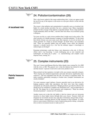 32 CSFI / New York CSFI E-mail: info@csfi.org Web: www.csfi.org
C S F I / New York CSFI
24. Pollution/contamination (26)
This is the lowest ranked of the major underwriting risks: it does not appear inside
the top 20 in any of the regions or sub-sectors we surveyed, which is in line with the
past record.
The reason is that pollution and contamination is generally seen as a localised risk:
higher for certain product providers but not a systemic issue. Many respondents
pointed out that coverage in the industry is typically limited. “Even a large pandemic
would moderately affect our P&L”, said the chief risk officer of an insurance group
in Belgium.
Yet some saw this as a more serious problem than it might seem on the surface. The
chief executive of a health insurance company in Australia admitted: “To the extent
that chronic disease can occur many years after exposure, we do not yet know our
claims potential. It is likely to increase though”. In South Africa, one respondent
said: “There are generally hidden long tail liability issues where the potential
exposure is already known by a few but the ultimate impact is knowingly or
unknowingly not divulged”.
Emerging technologies could also bring a new dimension to this risk. A UK risk
officer said it was becoming: “a more challenging area as new materials and
technologies are being put in place - i.e. nanotechnology and complex waste
disposal issues, mining, etc.”
25. Complex instruments (23)
This year’s lowest rated Banana Skin has fallen sharply since coming No. 8 in 2009
with the crisis at AIG. The general view is that the industry has learned its lesson
and that insurers’ exposure to derivatives and exotic products is low.
Many pointed out that regulatory oversight in this area remains especially stringent.
“New clearing and collateral requirements will make derivatives significantly more
expensive”, said one respondent from the UK. An actuary in Argentina noted: “In
many countries, particularly emerging or frontier ones, [complex instruments] are
strictly forbidden”.
Yet some responses urged vigilance. Insurers generally tend to use derivatives for
hedging purposes rather than speculation, but there were fears that complex
instruments are still poorly understood. “Hedging products can often be effective but
should never be considered a complete risk elimination tool”, said an underwriter in
the UK. The danger lies in short memories and complacency. “Hope has already
threatened prudence”, warned one US consultant.
Another reason not to take this risk lightly is that low interest rates are increasing
incentives to chase higher returns through other asset classes. “Insurers which are
desperate for investment income may seek these instruments and get them wrong,”
said Peter Harris, managing director of CBL Insurance in New Zealand. “It comes
down to some insurers which have a lack of underwriting profits risking a desperate
drive to derive investment income to make up for it”.
A localised risk
Painful lessons
learnt
 