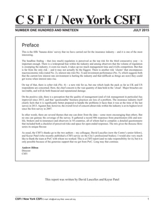 C S F I / New York CSFI
CSFI / New York CSFI E-mail: info@csfi.org Web: www.csfi.org 1
C S F I / NewYork CSFI
NUMBER ONE HUNDRED AND NINETEEN JULY 2015
Preface
This is the fifth ‘banana skins’ survey that we have carried out for the insurance industry – and it is one of the most
interesting.
The headline finding – that (too much) regulation is perceived as the top risk for the third consecutive year – is
important enough. There is a widespread fear within the industry and among observers that the volume of regulation
is swamping the industry; it costs too much, it takes up too much management time and it kills competition. But that
is far from the only risk – and it may not actually be the biggest. There is another risk ‘cluster’ that encompasses
macroeconomic risks (rated No. 2), interest rate risk (No. 3) and investment performance (No. 5), which suggests both
that the current low interest rate environment is hurting the industry and that (difficult as things are now) they could
get worse when interest rates rise.
On top of that, there is cyber risk (No. 4) – a new risk for us, but one which leads the pack as far as UK and US
respondents are concerned. Here, the chief concern is the vast quantity of data held in the ‘cloud’. Major breaches are
inevitable, and will do both financial and reputational damage.
On the positive side, there is a perception that the quality of management (and of risk management in particular) has
improved since 2013, and that ‘questionable’ business practices are less of a problem. The insurance industry itself
clearly feels that it is significantly better prepared to handle the problems it faces than it was at the time of the last
survey in 2013. Against that, however, the overall level of concern about risks within the industry is at its highest level
since the first survey in 2007.
In other words, there are several themes that one can draw from the data – some more encouraging than others. But
no one can gainsay the coverage of the survey. It gathered a record 806 responses from practitioners (life and non-
life, brokers and re-insurance) and observers in 54 countries, all of whom had to complete a detailed questionnaire
that included both a checklist of perceived risks and space for open-ended responses. The mix gives the Banana Skins
series its unique flavour.
As usual, the CSFI’s thanks go to the two authors – my colleague, David Lascelles (now the Centre’s senior fellow),
and Keyur Patel (who recently published a CSFI survey on the City’s professional bodies). I would also very much
like to thank the team at PwC with whom we worked. This is a CSFI report (and we take responsibility for it), but it is
only possible because of the generous support that we get from PwC. Long may that continue.
Andrew Hilton
Director
CSFI
This report was written by David Lascelles and Keyur Patel
 