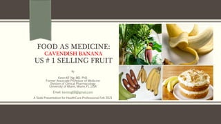 FOOD AS MEDICINE:
CAVENDISH BANANA
US # 1 SELLING FRUIT
By
Kevin KF Ng, MD, PhD.
Former Associate Professor of Medicine
Division of Clinical Pharmacology
University of Miami, Miami, FL.,USA
Email: kevinng68@gmail.com
A Slide Presentation for HealthCare Professional Feb 2021
 