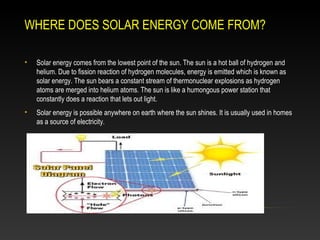 WHERE DOES SOLAR ENERGY COME FROM?
•

Solar energy comes from the lowest point of the sun. The sun is a hot ball of hydrogen and
helium. Due to fission reaction of hydrogen molecules, energy is emitted which is known as
solar energy. The sun bears a constant stream of thermonuclear explosions as hydrogen
atoms are merged into helium atoms. The sun is like a humongous power station that
constantly does a reaction that lets out light.

•

Solar energy is possible anywhere on earth where the sun shines. It is usually used in homes
as a source of electricity.

 