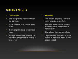 SOLAR ENERGY
•

Disadvantages

•

Advantages

•

Solar energy is only available when the
sun is shining.

•

Solar cells are long lasting sources of
energy which can be anywhere

•

Its low efficiency, requiring large areas
of land

•

•

Its not completely free of environmental
impact

Solar cells provide solutions to energy
problems in places where there is no
main electricity

•

Solar cells are silent and non-polluting

•

They have a long life time and could be
installed on roofs which means no new
space is needed.

•

Some people have solar panels on their
roof & they’re responsible for cleaning it
once a year.

 