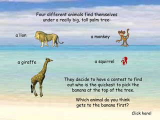 Four different animals find themselves under a really big, tall palm tree: a lion a monkey a giraffe a squirrel They decide to have a contest to find out who is the quickest to pick the banana at the top of the tree. Which animal do you think gets to the banana first? Click here! 
