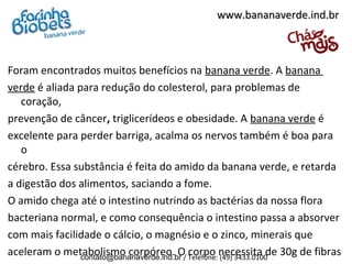 Foram encontrados muitos benefícios na banana verde. A banana
verde é aliada para redução do colesterol, para problemas de
coração,
prevenção de câncer, triglicerídeos e obesidade. A banana verde é
excelente para perder barriga, acalma os nervos também é boa para
o
cérebro. Essa substância é feita do amido da banana verde, e retarda
a digestão dos alimentos, saciando a fome.
O amido chega até o intestino nutrindo as bactérias da nossa flora
bacteriana normal, e como consequência o intestino passa a absorver
com mais facilidade o cálcio, o magnésio e o zinco, minerais que
aceleram o metabolismo corpóreo. O corpo necessita de 30g de fibras
www.bananaverde.ind.brwww.bananaverde.ind.br
contato@bananaverde.ind.br / Telefone: (49) 3433.0100
 