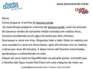 fibras.
Como preparar a farinha de banana verde
Se você deseja preparar a farinha de banana verde, você vai precisar
de bananas verdes de tamanho médio cortadas em rodelas finas,
Comece escaldando-as em água fervente por dois minutos.
Descasque e corte em tiras. Dispostas lado a lado. Deite as rodelas em
uma assadeira e asse em forno baixo, após 20 minutos vire as rodelas
e deixe por mais 20 minutos. E deixe torrar até ficarem esturricadas,
quebradiças e esfarinhando na mão.
Depois de seca, bata no liquidificador na posição pulsar, evitando que
a farinha não fique muito fina Passe em uma máquina de moer ou
www.bananaverde.ind.brwww.bananaverde.ind.br
contato@bananaverde.ind.br / Telefone: (49) 3433.0100
 