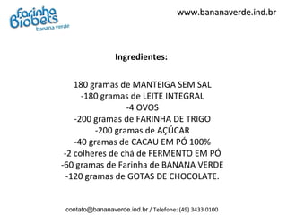 www.bananaverde.ind.br



                  Ingredientes:

    180 gramas de MANTEIGA SEM SAL
      -180 gramas de LEITE INTEGRAL
                  -4 OVOS
    -200 gramas de FARINHA DE TRIGO
          -200 gramas de AÇÚCAR
    -40 gramas de CACAU EM PÓ 100%
 -2 colheres de chá de FERMENTO EM PÓ
-60 gramas de Farinha de BANANA VERDE
  -120 gramas de GOTAS DE CHOCOLATE.


 contato@bananaverde.ind.br / Telefone: (49) 3433.0100
 