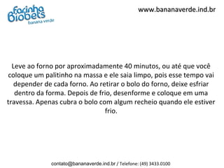 www.bananaverde.ind.br




  Leve ao forno por aproximadamente 40 minutos, ou até que você
coloque um palitinho na massa e ele saia limpo, pois esse tempo vai
   depender de cada forno. Ao retirar o bolo do forno, deixe esfriar
   dentro da forma. Depois de frio, desenforme e coloque em uma
travessa. Apenas cubra o bolo com algum recheio quando ele estiver
                                frio.




              contato@bananaverde.ind.br / Telefone: (49) 3433.0100
 