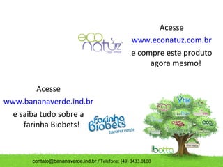 Acesse
                                                   www.econatuz.com.br
                                                   e compre este produto
                                                        agora mesmo!

         Acesse
www.bananaverde.ind.br
  e saiba tudo sobre a
     farinha Biobets!



       contato@bananaverde.ind.br / Telefone: (49) 3433.0100
 