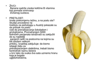 ŽIVCI:  Banane sadrže visoke količine B vitamina koji pomaže smirivanju  živčanog sustava. PRETILOST: Imate prekomjernu težinu, a na poslu ste? Studije provedene na Institutu za psihologiju u Austriji pokazale su da pritisak na poslu vodi do prenatrpavanja čokoladom i grickalicama. Promatranjem 5000 bolničkih pacijenata istraživači su zaključili da su najdeblji  pacijenti radili na poslovima na kojima su bili izloženi velikom pritisku. Izvještaj zaključuje: da bismo izbjegli želju za prenatrpavanjem slatkišima, trebali bismo kontrolirati razinu šećera u krvi tako da svaka dva sata uzmemo hranu koja je bogata ugljikohidratima. 