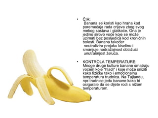 ČIR:  Banana se koristi kao hrana kod poremećaja rada crijeva zbog svog mekog sastava i glatkoće. Ona je jedino sirovo voće koje se može uzimati bez posljedica kod kroničnih bolesti. Banana također  neutralizira prejaku kiselinu i smanjuje nadražajnost oblažući  unutrašnjost želuca.   KONTROLA TEMPERATURE: Mnoge druge kulture banane smatraju voćem koje "hladi" i koje može sniziti kako fizičku tako i emocionalnu temperaturu trudnica. Na Tajlandu, npr.trudnice jedu banane kako bi osigurale da se dijete rodi s nižom temperaturom. 