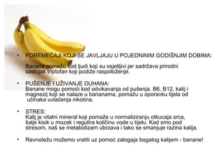 POREMEĆAJI KOJI SE JAVLJAJU U POJEDNINIM GODIŠNJIM DOBIMA: Banane pomažu kod ljudi koji su osjetljivi jer sadržava prirodni sastojak triptofan koji podiže raspoloženje. PUŠENJE I UŽIVANJE DUHANA: Banane mogu pomoći kod odvikavanja od pušenja. B6, B12, kalij i magnezij koji se nalaze u bananama, pomažu u oporavku tijela od  učinaka uvlačenja nikotina. STRES: Kalij je vitalni mineral koji pomaže u normaliziranju otkucaja srca, šalje kisik u mozak i regulira količinu vode u tijelu. Kad smo pod stresom, naš se metabolizam ubrzava i tako se smanjuje razina kalija. Ravnotežu možemo vratiti uz pomoć zalogaja bogatog kalijem - banane! 