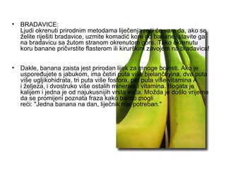 BRADAVICE: Ljudi okrenuti prirodnim metodama liječenja reći će vam da, ako se želite riješiti bradavice, uzmite komadić kore od banane, stavite ga na bradavicu sa žutom stranom okrenutom gore. Tako okrenutu koru banane pričvrstite flasterom ili kirurškim zavojem na bradavicu! Dakle, banana zaista jest prirodan lijek za mnoge bolesti. Ako je uspoređujete s jabukom, ima četiri puta više bjelančevina, dva puta više ugljikohidrata, tri puta više fosfora, pet puta više vitamina A i željeza, i dvostruko više ostalih minerala i vitamina. Bogata je kalijem i jedna je od najukusnijih vrsta voća. Možda je došlo vrijeme da se promijeni poznata fraza kako bismo mogli reći: "Jedna banana na dan, liječnik nije potreban."  