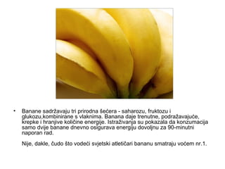 Banane sadržavaju tri prirodna šećera - saharozu, fruktozu i glukozu,kombinirane s vlaknima. Banana daje trenutne, podražavajuće, krepke i hranjive količine energije. Istraživanja su pokazala da konzumacija samo dvije banane dnevno osigurava energiju dovoljnu za 90-minutni naporan rad.   Nije, dakle, čudo što vodeći svjetski atletičari bananu smatraju voćem nr.1.  