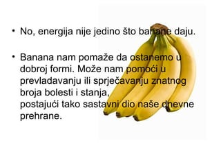 No, energija nije jedino što banane daju. Banana nam pomaže da ostanemo u dobroj formi. Može nam pomoći u prevladavanju ili sprječavanju znatnog broja bolesti i stanja, postajući tako sastavni dio naše dnevne prehrane.  