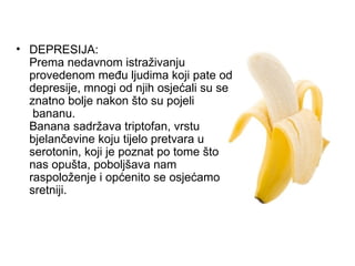 DEPRESIJA: Prema nedavnom istraživanju provedenom među ljudima koji pate od depresije, mnogi od njih osjećali su se znatno bolje nakon što su pojeli  bananu. Banana sadržava triptofan, vrstu bjelančevine koju tijelo pretvara u serotonin, koji je poznat po tome što nas opušta, poboljšava nam raspoloženje i općenito se osjećamo sretniji. 