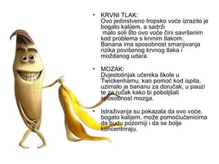 KRVNI TLAK: Ovo jedinstveno tropsko voće izrazito je bogato kalijem, a sadrži  malo soli što ovo voće čini savršenim kod problema s krvnim tlakom. Banana ima sposobnost smanjivanja rizika povišenog krvnog tlaka i moždanog udara.   MOZAK: Dvjestotinjak učenika škole u Twickenhamu, kao pomoć kod ispita, uzimalo je bananu za doručak, u pauzi te za ručak kako bi poboljšali sposobnost mozga. Istraživanja su pokazala da ovo voće, bogato kalijem, može pomoćiučenicima da budu pozorniji i da se bolje koncentriraju. 