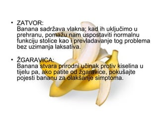ZATVOR: Banana sadržava vlakna; kad ih uključimo u prehranu, pomažu nam uspostaviti normalnu funkciju stolice kao i prevladavanje tog problema bez uzimanja laksativa.   ŽGARAVICA: Banana stvara prirodni učinak protiv kiselina u tijelu pa, ako patite od žgaravice, pokušajte pojesti bananu za olakšanje simptoma.   