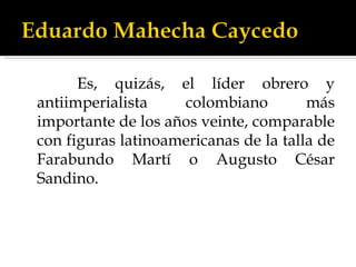 Es, quizás, el líder obrero y antiimperialista colombiano más importante de los años veinte, comparable con figuras latinoamericanas de la talla de Farabundo Martí o Augusto César Sandino.   