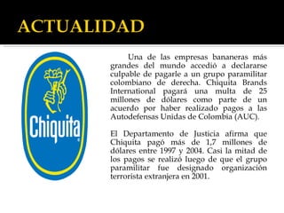 Una de las empresas bananeras más grandes del mundo accedió a declararse culpable de pagarle a un grupo paramilitar colombiano de derecha. Chiquita Brands International pagará una multa de 25 millones de dólares como parte de un acuerdo por haber realizado pagos a las Autodefensas Unidas de Colombia (AUC).  El Departamento de Justicia afirma que Chiquita pagó más de 1,7 millones de dólares entre 1997 y 2004. Casi la mitad de los pagos se realizó luego de que el grupo paramilitar fue designado organización terrorista extranjera en 2001.  