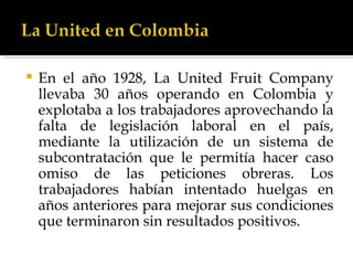 En el año 1928, La United Fruit Company llevaba 30 años operando en Colombia y explotaba a los trabajadores aprovechando la falta de legislación laboral en el país, mediante la utilización de un sistema de subcontratación que le permitía hacer caso omiso de las peticiones obreras. Los trabajadores habían intentado huelgas en años anteriores para mejorar sus condiciones que terminaron sin resultados positivos.  