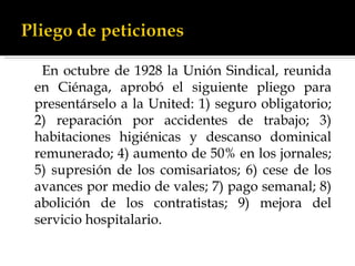 En octubre de 1928 la Unión Sindical, reunida en Ciénaga, aprobó el siguiente pliego para presentárselo a la United: 1) seguro obligatorio; 2) reparación por accidentes de trabajo; 3) habitaciones higiénicas y descanso dominical remunerado; 4) aumento de 50% en los jornales; 5) supresión de los comisariatos; 6) cese de los avances por medio de vales; 7) pago semanal; 8) abolición de los contratistas; 9) mejora del servicio hospitalario. 