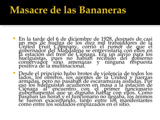 En la tarde del 6 de diciembre de 1928, después de casi un mes de huelga de los diez mil trabajadores de la United Fruit Company, corrió el rumor de que el gobernador del Magdalena se entrevistaría con ellos en la estación del tren de Ciénaga. Era un alivio para los huelguistas, pues no habían recibido del gobierno conservador sino amenazas y ninguna respuesta positiva de la multinacional. Desde el principio hubo brotes de violencia de todos los lados, los obreros, los agentes de la United y fuerzas armadas, pero no pasaban de escaramuzas aisladas. Por eso los huelguistas acudieron en masa a la estación de Ciénaga al encuentro con el primer funcionario gubernamental que se dignaba hablar con ellos. Como pasaban las horas y el funcionario no llegaba, los ánimos se fueron exacerbando, tanto entre los manifestantes como entre los soldados emplazados en el sitio. 