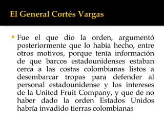 Fue el que dio la orden, argumentó posteriormente que lo había hecho, entre otros motivos, porque tenía información de que barcos estadounidenses estaban cerca a las costas colombianas listos a desembarcar tropas para defender al personal estadounidense y los intereses de la United Fruit Company, y que de no haber dado la orden Estados Unidos habría invadido tierras colombianas  