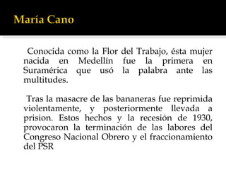 Conocida como la Flor del Trabajo, ésta mujer nacida en Medellín fue la primera en Suramérica que usó la palabra ante las multitudes. Tras la masacre de las bananeras fue reprimida violentamente, y posteriormente llevada a prision. Estos hechos y la recesión de 1930, provocaron la terminación de las labores del Congreso Nacional Obrero y el fraccionamiento del PSR  