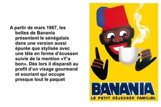 A partir de mars 1967, les
  boîtes de Banania
  présentent le sénégalais
  dans une version aussi
  épurée que stylisée avec
  une tête en forme d’écusson
  suivie de la mention «Y’a
  bon». Dès lors il disparaît au
  profit d’un visage gourmand
  et souriant qui occupe
  presque tout le paquet
 