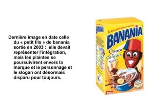 Dernière image en date celle
  du « petit fils » de banania
  sortie en 2003 : elle devait
  représenter l'intégration,
  mais les plaintes se
  poursuivirent envers la
  marque et le personnage et
  le slogan ont désormais
  disparu pour toujours.
 