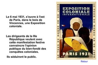 Le 6 mai 1931, s'ouvre à l'est
  de Paris, dans le bois de
  Vincennes, une Exposition
  coloniale.


Les dirigeants de la IIIe
  République veulent avec
  cette manifestation festive
  convaincre l'opinion
  publique du bien-fondé des
  conquêtes coloniales.
Ils séduiront le public.
                                 Retour
 