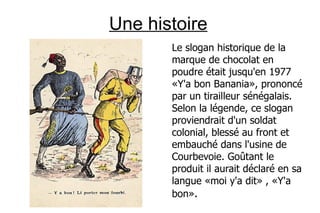 Une histoire
       Le slogan historique de la
       marque de chocolat en
       poudre était jusqu'en 1977
       «Y'a bon Banania», prononcé
       par un tirailleur sénégalais.
       Selon la légende, ce slogan
       proviendrait d'un soldat
       colonial, blessé au front et
       embauché dans l'usine de
       Courbevoie. Goûtant le
       produit il aurait déclaré en sa
       langue «moi y'a dit» , «Y'a
       bon».
 