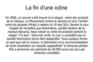 La fin d'une icône
En 2006, un accord a été trouvé et le slogan retiré des produits
 de la marque. Le Mouvement contre le racisme et pour l'amitié
entre les peuples (Mrap) a obtenu le 19 mai 2011 devant la cour
    d'appel de Versailles que Nutrimaine, société titulaire de la
  marque Banania, fasse cesser la vente de produits portant le
   slogan "Y'a bon". Dans son arrêt, la cour a considéré que la
 société Nutrimaine devra faire disparaître "sous quelque forme
 et quel que soit le moyen, la fabrication et la commercialisation
de toute illustration sur laquelle apparaîtrait" la fameuse phrase.
   Elle a prononcé une astreinte de 20.000 euros par jour par
                        infraction constatée.
 