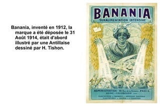Banania, inventé en 1912, la
 marque a été déposée le 31
 Août 1914, était d'abord
 illustré par une Antillaise
 dessiné par H. Tishon.
 