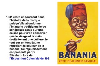 1931 reste un tournant dans
  l’histoire de la marque
  puisqu’elle abandonne
  l’imagerie traditionnelle du
  sénégalais assis sur une
  caisse pour n’en conserver
  que le visage et la main
  droite tenant une cuillère, le
  tout sur un fond jaune
  rappelant la couleur de la
  banane. Ce rajeunissement
  est présenté par G.
  Elisabeth lors de
  l’Exposition Coloniale de 1931
 