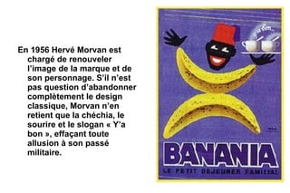 En 1956 Hervé Morvan est
  chargé de renouveler
  l’image de la marque et de
  son personnage. S’il n’est
  pas question d’abandonner
  complètement le design
  classique, Morvan n’en
  retient que la chéchia, le
  sourire et le slogan « Y’a
  bon », effaçant toute
  allusion à son passé
  militaire.
 