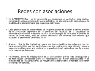 Redes con asociaciones
 En APROBOVCHIRA, se le descuenta un porcentaje al agricultor para realizar
compras de abono orgánico de forma colectiva. La adquisición de abono bajo esta
modalidad se complementa con la compra individual.
 Cabe precisar que las posibilidades de los productores de acceder al abono a través
de la asociación dependen de la posesión de recursos, de la capacidad de
administración y de la asistencia técnica. Esta estrategia de respuesta al alza de los
costos de producción, sólo se puede desarrollar en aquellas asociaciones que
acceden al premio del Comercio Justo.
 Además, otra de las limitaciones para una buena fertilización radica en que los
ingresos obtenidos por los agricultores no son suficientes para atender tanto al
sustento familiar como a la mejora en la productividad, optándose por lo primero
en la mayoría de los casos.
 Finalmente, existe la preocupación de las asociaciones por la falta investigación y
de tecnologías apropiadas para las necesidades de mayor productividad y de
rentabilidad de los agricultores. La mayoría de capacitaciones ofrecidas transfieren
tecnología importada.
 