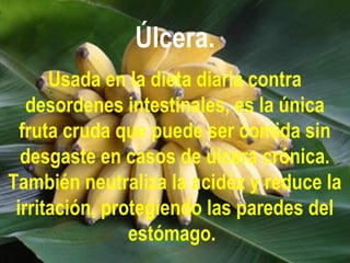 Úlcera.
Usada en la dieta diaria contra
desordenes intestinales, es la única
fruta cruda que puede ser comida sin
desgaste en casos de úlcera crónica.
También neutraliza la acidéz y reduce la
irritación, protegiendo las paredes del
estómago.
 