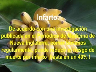 Infarto.
De acuerdo con una investigación
publicada en el Periódico de Medicina de
Nueva Inglaterra, comer bananos
regularmente, puede reducir el riesgo de
muerte por infarto ¡hasta en un 40% !
 