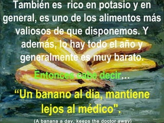 También es rico en potasio y en
general, es uno de los alimentos más
valiosos de que disponemos. Y
además, lo hay todo el año y
generalmente es muy barato.
Entonces cabe decir…
“Un banano al dia, mantiene
lejos al médico".
(A banana a day, keeps the doctor away)
 