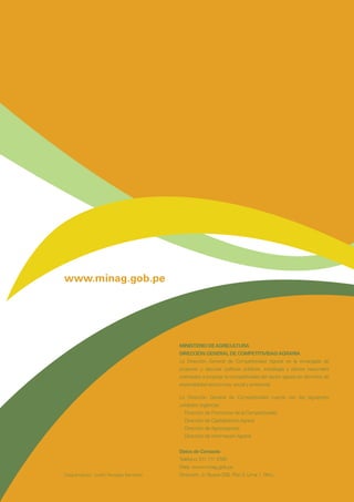 www.minag.gob.pe
MINISTERIO DEAGRICULTURA
DIRECCIÓN GENERAL DE COMPETITIVIDADAGRARIA
La Dirección General de Competitividad Agraria es la encargada de
proponer y ejecutar políticas públicas, estrategia y planes nacionales
orientados a propiciar la competitividad del sector agrario en términos de
sostenibilidad económica, social y ambiental.
La Dirección General de Competitividad cuenta con las siguientes
unidades orgánicas:
Dirección de Promoción de la Competitividad
Dirección de Capitalización Agraria
Dirección de Agronegocios
Dirección de Información Agraria
Datos de Contacto
Teléfono: 511 711 3700
Web: www.minag.gob.pe
Dirección: Jr.Yauyos 258, Piso 3, Lima 1, Perú.Diagramación: Judith Venegas Gandolfo
 