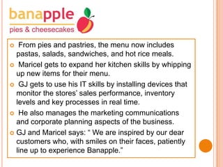From pies and pastries, the menu now includes
pastas, salads, sandwiches, and hot rice meals.
 Maricel gets to expand her kitchen skills by whipping
up new items for their menu.
 GJ gets to use his IT skills by installing devices that
monitor the stores’ sales performance, inventory
levels and key processes in real time.
 He also manages the marketing communications
and corporate planning aspects of the business.
 GJ and Maricel says: “ We are inspired by our dear
customers who, with smiles on their faces, patiently
line up to experience Banapple.”


 