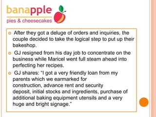 After they got a deluge of orders and inquiries, the
couple decided to take the logical step to put up their
bakeshop.
 GJ resigned from his day job to concentrate on the
business while Maricel went full steam ahead into
perfecting her recipes.
 GJ shares: “I got a very friendly loan from my
parents which we earmarked for
construction, advance rent and security
deposit, initial stocks and ingredients, purchase of
additional baking equipment utensils and a very
huge and bright signage.”


 